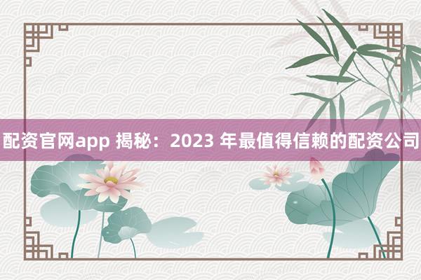 配资官网app 揭秘：2023 年最值得信赖的配资公司
