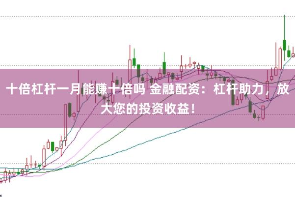 十倍杠杆一月能赚十倍吗 金融配资:杠杆助力,放大您的投资收益!